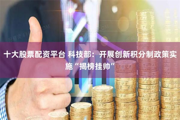 十大股票配资平台 科技部：开展创新积分制政策实施“揭榜挂帅”