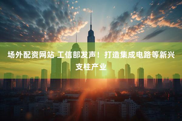 场外配资网站 工信部发声！打造集成电路等新兴支柱产业