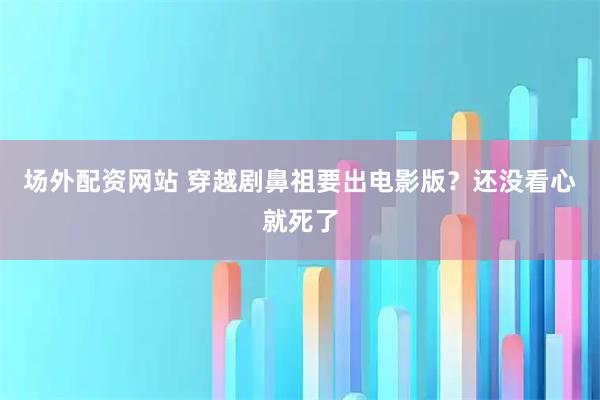 场外配资网站 穿越剧鼻祖要出电影版？还没看心就死了