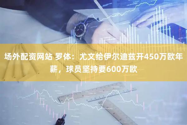 场外配资网站 罗体：尤文给伊尔迪兹开450万欧年薪，球员坚持要600万欧