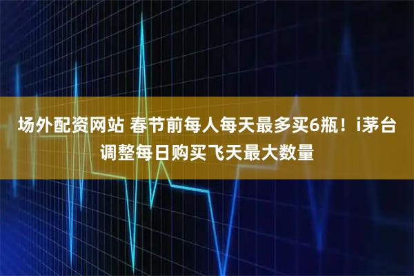 场外配资网站 春节前每人每天最多买6瓶！i茅台调整每日购买飞天最大数量
