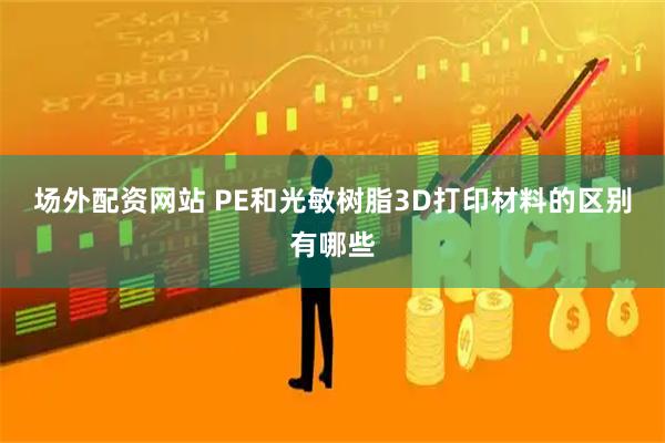 场外配资网站 PE和光敏树脂3D打印材料的区别有哪些