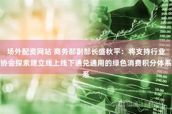 场外配资网站 商务部副部长盛秋平：将支持行业协会探索建立线上线下通兑通用的绿色消费积分体系