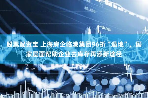 股票配资宝 上海房企临港集团96折“退地”，国家层面帮助企业去库存再添新途径