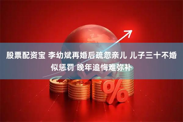 股票配资宝 李幼斌再婚后疏忽亲儿 儿子三十不婚似惩罚 晚年追悔难弥补