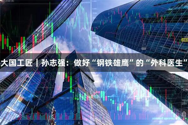 大国工匠｜孙志强：做好“钢铁雄鹰”的“外科医生”