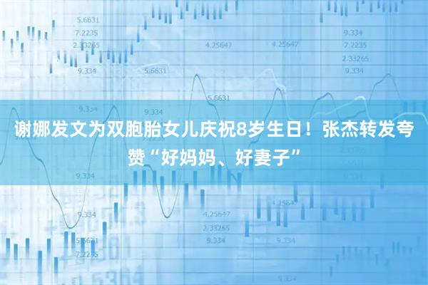 谢娜发文为双胞胎女儿庆祝8岁生日！张杰转发夸赞“好妈妈、好妻子”