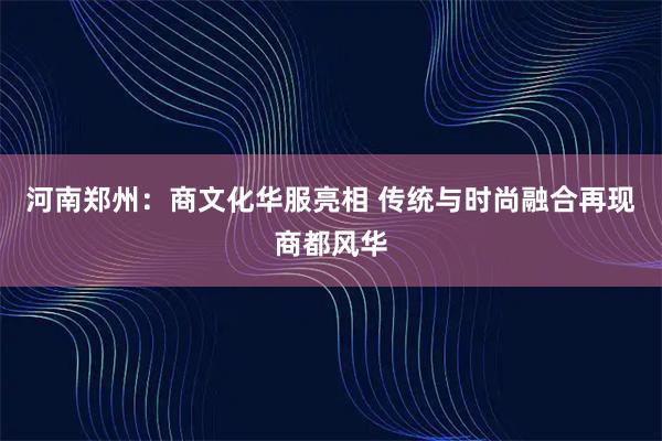 河南郑州：商文化华服亮相 传统与时尚融合再现商都风华