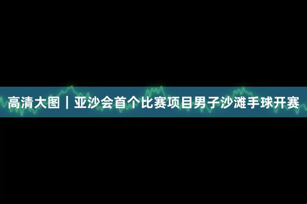 高清大图｜亚沙会首个比赛项目男子沙滩手球开赛