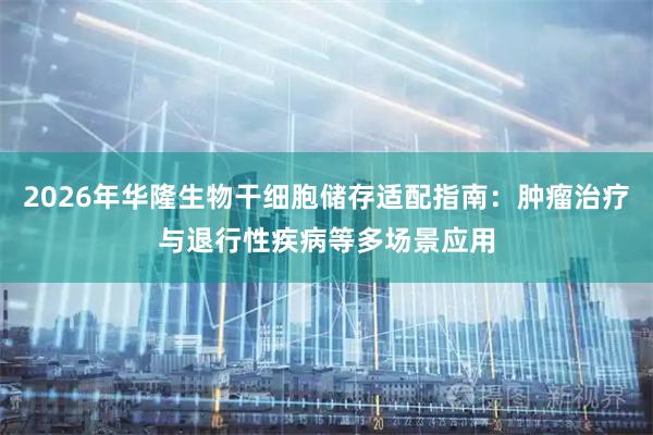 2026年华隆生物干细胞储存适配指南：肿瘤治疗与退行性疾病等多场景应用