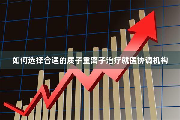 如何选择合适的质子重离子治疗就医协调机构