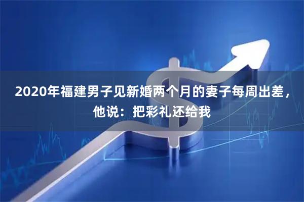 2020年福建男子见新婚两个月的妻子每周出差，他说：把彩礼还给我