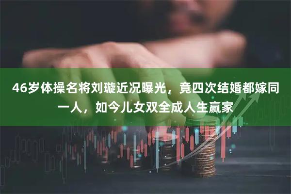 46岁体操名将刘璇近况曝光，竟四次结婚都嫁同一人，如今儿女双全成人生赢家