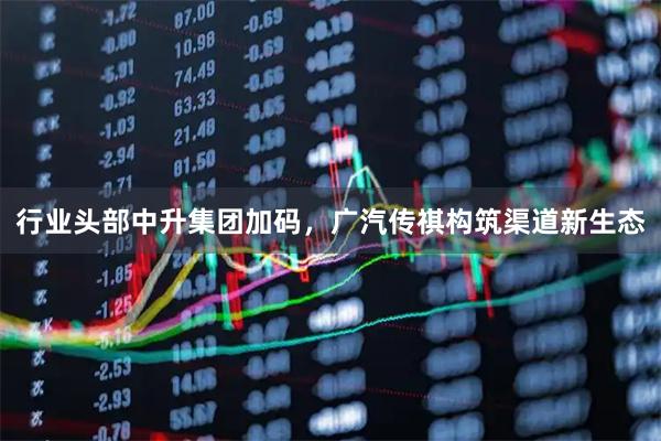 行业头部中升集团加码，广汽传祺构筑渠道新生态