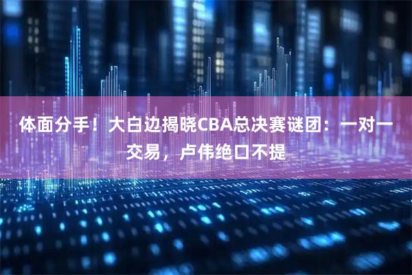 体面分手！大白边揭晓CBA总决赛谜团：一对一交易，卢伟绝口不提