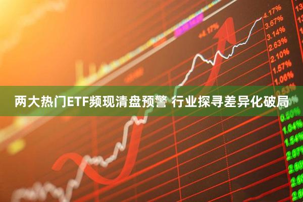 两大热门ETF频现清盘预警 行业探寻差异化破局