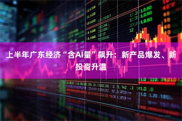 上半年广东经济“含AI量”飙升：新产品爆发、新投资升温