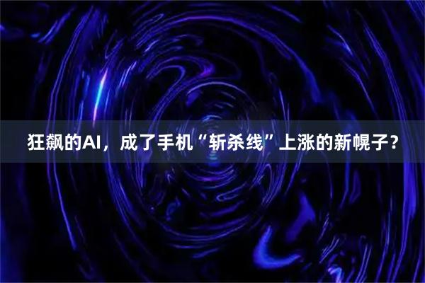 狂飙的AI，成了手机“斩杀线”上涨的新幌子？